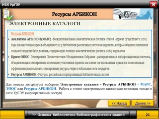 21 
 Основы библиотечно-библиографических знаний 
ИБК УрГЭУ 
Для поиска литературы выберите Электронные каталоги - Ресурсы АРБИКОН - МАРС, ЭПОС или Ресурсы АРБИКОН. Работа с этими электронными каталогами возможна только в сети УрГЭУ (корпоративный доступ). 
<< Назад 
Далее >>  