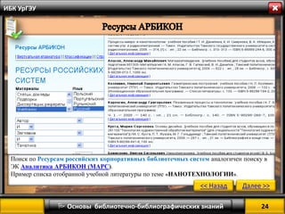 24 
 Основы библиотечно-библиографических знаний 
ИБК УрГЭУ 
Поиск по Ресурсам российских корпоративных библиотечных систем аналогичен поиску в ЭК Аналитика АРБИКОН (МАРС). 
Пример списка отобранной учебной литературы по теме «НАНОТЕХНОЛОГИИ». 
<< Назад 
Далее >>  
