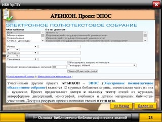 25 
 Основы библиотечно-библиографических знаний 
ИБК УрГЭУ 
Участниками другого проекта АРБИКОН – ЭПОС (Электронное полнотекстовое объединенное собрание) являются 12 крупных библиотек страны, значительная часть из них – вузовские. Проект предоставляет доступ к полному тексту статей из журналов, авторефератов диссертаций, монографий, учебников и другим материалам библиотек- участников. Доступ к ресурсам проекта возможен только в сети вуза. 
<< Назад 
Далее >>  