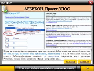 26 
 Основы библиотечно-библиографических знаний 
ИБК УрГЭУ 
Поиск источников можно производить как по отдельным библиотекам, так и по всей коллекции: по теме, автору, заглавию, году публикации, издательству и т. д. В результатах поиска, из каждого библиографического описания, по гиперссылке открывается текст документа. Результаты поиска можно сохранить «Файл – Сохранить как». 
<< Назад 
Далее >>  