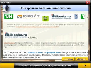 29 
 Основы библиотечно-библиографических знаний 
ИБК УрГЭУ 
Электронные библиотечные системы 
УрГЭУ подписан на 3 ЭБС: «ibooks», «Лань» и «Троицкий мост». Доступ к ним возможен как в сети вуза, так и с домашних компьютеров. Приведены также названия некоторых других ЭБС к бесплатным разделам которых есть доступ. 
<< Назад 
Далее >>  