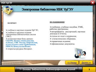  Основы библиотечно-библиографических знаний 3 
<< Назад Далее >> 
ИБК УрГЭУ 
включает: 
 учебные и научные издания УрГЭУ; 
 учебные и научные издания 
электронных библиотечных систем 
(ЭБС); 
 полнотекстовые базы данных: 
СПАРК, Бизнес-энциклопедии, 
eLibrary, УИС Россия, Polpred.com, 
издательского дома Гребенников, 
EBSCO, КонсультантПлюс; 
 открытые ресурсы Интернет. 
по содержанию: 
учебники, учебные пособия, УМК, 
рабочие программы; 
авторефераты диссертаций, научные 
доклады и отчеты; 
статьи из газет и журналов; 
 статистические сборники; 
справочные издания; 
официальные документы. 
 