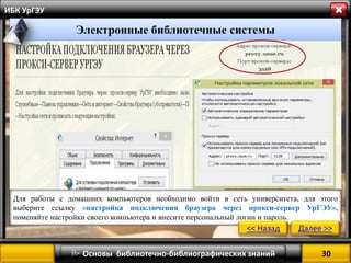 30 
 Основы библиотечно-библиографических знаний 
ИБК УрГЭУ 
Электронные библиотечные системы 
Для работы с домашних компьютеров необходимо войти в сеть университета, для этого выберите ссылку «настройка подключения браузера через прокси-сервер УрГЭУ», поменяйте настройки своего компьютера и внесите персональный логин и пароль. 
<< Назад 
Далее >>  