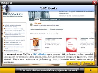 31 
 Основы библиотечно-библиографических знаний 
ИБК УрГЭУ 
На книжной полке УрГЭУ в ЭБС «iBooks» представлено 1560 учебников, учебных пособий, монографий по читаемым в вузе дисциплинам. Есть возможность копировать фрагменты текста изданий. Поиск книг возможен по рубрикатору, тексту, заглавию книги, фамилии автора, аннотации. 
<< Назад 
Далее >> 
ЭБС ibooks  