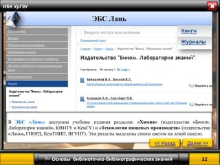 32 
 Основы библиотечно-библиографических знаний 
ИБК УрГЭУ 
” 
ЭБС Лань 
В ЭБС «Лань» доступны учебные издания разделов: «Химия» (издательства «Бином. Лаборатория знаний», КНИТУ и КемГУ) и «Технологии пищевых производств» (издательства «Лань», ГИОРД, КемТИИП, ВГУИТ). Эти разделы выделены синим цветом на левой панели. 
<< Назад 
Далее >>  