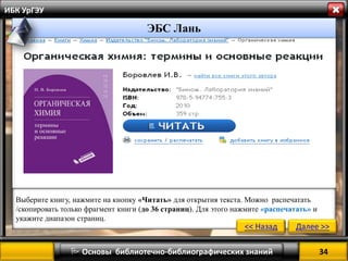34 
 Основы библиотечно-библиографических знаний 
ИБК УрГЭУ 
” 
Выберите книгу, нажмите на кнопку «Читать» для открытия текста. Можно распечатать /скопировать только фрагмент книги (до 36 страниц). Для этого нажмите «распечатать» и укажите диапазон страниц. 
<< Назад 
Далее >> 
ЭБС Лань  
