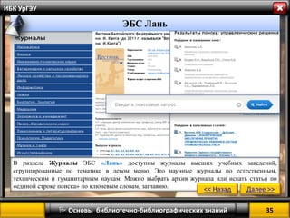 35 
 Основы библиотечно-библиографических знаний 
ИБК УрГЭУ 
” 
В разделе Журналы ЭБС «Лань» доступны журналы высших учебных заведений, сгруппированные по тематике в левом меню. Это научные журналы по естественным, техническим и гуманитарным наукам. Можно выбрать архив журнала или искать статьи по «единой строке поиска» по ключевым словам, заглавию. 
<< Назад 
Далее >> 
ЭБС Лань  