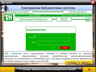 36 
 Основы библиотечно-библиографических знаний 
ИБК УрГЭУ 
ЭБС «Троицкий мост» предоставляет учебники и учебные пособия по пищевым производствам, общественному питанию, микробиологии, внешнеэкономической деятельности, таможенному и гостиничному делу. Для входа потребуется внести приведенный на общей странице логин и пароль для этой ЭБС. 
<< Назад 
Далее >> 
Электронные библиотечные системы  