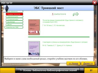 37 
 Основы библиотечно-библиографических знаний 
ИБК УрГЭУ 
Выберите в меню слева необходимый раздел, откройте учебник щелчком по его обложке. 
<< Назад 
Далее >> 
ЭБС Троицкий мост  