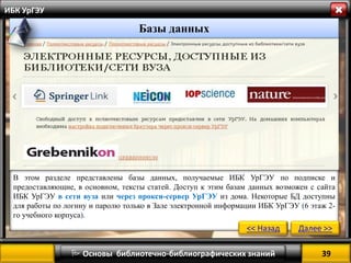 39 
 Основы библиотечно-библиографических знаний 
ИБК УрГЭУ 
В этом разделе представлены базы данных, получаемые ИБК УрГЭУ по подписке и предоставляющие, в основном, тексты статей. Доступ к этим базам данных возможен с сайта ИБК УрГЭУ в сети вуза или через прокси-сервер УрГЭУ из дома. Некоторые БД доступны для работы по логину и паролю только в Зале электронной информации ИБК УрГЭУ (6 этаж 2- го учебного корпуса). 
<< Назад 
Далее >> 
Базы данных  