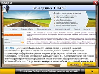 40 
 Основы библиотечно-библиографических знаний 
ИБК УрГЭУ 
« СПАРК » - система профессионального анализа рынков и компаний. Содержит бухгалтерскую и финансовую отчетность компаний, банков, страховых организаций, аналитическую информацию о рынках товаров и услуг, отраслях экономики, данные по банкротствам и решениям арбитражных судов, сообщения СМИ. Предоставляется информация по всем зарегистрированным юридическим лицам и частным предпринимателям России, Украины и Казахстана. Доступ по логину-паролю только из Зала электронной информации. 
<< Назад 
Далее >> 
Базы данных. СПАРК  