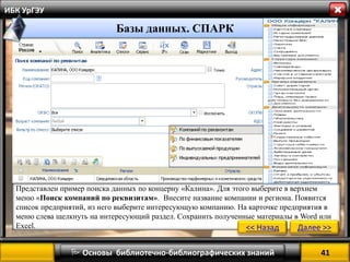 41 
 Основы библиотечно-библиографических знаний 
ИБК УрГЭУ 
Представлен пример поиска данных по концерну «Калина». Для этого выберите в верхнем меню «Поиск компаний по реквизитам». Внесите название компании и региона. Появится список предприятий, из него выберите интересующую компанию. На карточке предприятия в меню слева щелкнуть на интересующий раздел. Сохранить полученные материалы в Word или Excel. 
Базы данных. СПАРК 
<< Назад 
Далее >>  