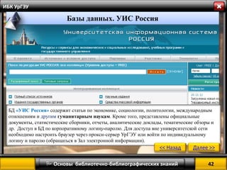 42 
 Основы библиотечно-библиографических знаний 
ИБК УрГЭУ 
БД «УИС Россия» содержит статьи по экономике, социологии, политологии, международным отношениям и другим гуманитарным наукам. Кроме того, представлены официальные документы, статистические сборники, отчеты, аналитические доклады, тематические обзоры и др. Доступ в БД по корпоративному логину-паролю. Для доступа вне университетской сети необходимо настроить браузер через прокси-сервер УрГЭУ или войти по индивидуальному логину и паролю (обращаться в Зал электронной информации). 
<< Назад 
Далее >> 
Базы данных. УИС Россия  