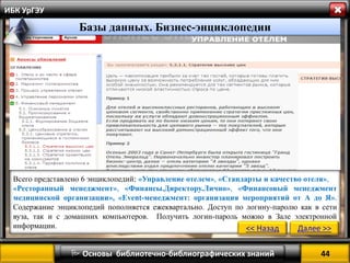 44 
 Основы библиотечно-библиографических знаний 
ИБК УрГЭУ 
Всего представлено 6 энциклопедий: «Управление отелем», «Стандарты и качество отеля», 
«Ресторанный менеджмент», «Финансы.Директору.Лично», «Финансовый менеджмент медицинской организации», «Event-менеджмент: организация мероприятий от А до Я». Содержание энциклопедий пополняется ежеквартально. Доступ по логину-паролю как в сети вуза, так и с домашних компьютеров. Получить логин-пароль можно в Зале электронной информации. 
<< Назад 
Далее >> 
Базы данных. Бизнес-энциклопедии  