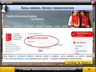  Основы библиотечно-библиографических знаний 
ИБК УрГЭУ 
Базы данных. Бизнес-энциклопедии 
Для входа в личный кабинет внести логин и пароль, затем выбрать из меню справа Электронная версия, а из появившегося списка – название требуемой энциклопедии. 
<< Назад 
Далее >> 
45 
 