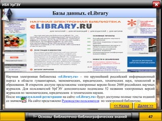 47 
 Основы библиотечно-библиографических знаний 
ИБК УрГЭУ 
Научная электронная библиотека «eLibrary.ru» – это крупнейший российский информационный портал в области гуманитарных, экономических, юридических, технических наук, технологий и образования. В открытом доступе представлены электронные версии более 2600 российских научных журналов. Для пользователей УрГЭУ дополнительно подписаны 52 названия электронных версий журналов по экономическим, юридическим и техническим наукам. 
После индивидуальной регистрации на сайте «eLibrary.ru» будут доступны полные тексты изданий со значком .. На сайте представлено Руководство пользователя по электронной библиотеке. 
<< Назад 
Далее >> 
Базы данных. eLibrary  