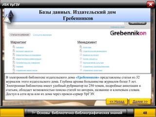48 
 Основы библиотечно-библиографических знаний 
ИБК УрГЭУ 
В электронной библиотеке издательского дома «Гребенников» представлены статьи из 32 журналов этого издательского дома. Глубина архива большинства журналов более 5 лет. Электронная библиотека имеет удобный рубрикатор по 250 темам, подробные аннотации к статьям, обладает возможностью поиска статей по авторам, названию и ключевым словам. 
Доступ в сети вуза или из дома через прокси-сервер УрГЭУ. 
<< Назад 
Далее >> 
Базы данных. Издательский дом 
Гребенников 
»  