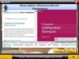 49 
 Основы библиотечно-библиографических знаний 
ИБК УрГЭУ 
<< Назад 
Далее >> 
Базы данных. Издательский дом 
Гребенников 
» 
В разделе «Книги» электронной библиотеки представлены зарубежные книжные издания по маркетингу, менеджменту, персоналу. Для открытия книг выбрать «предварительный просмотр». 
 