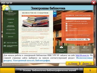 5 
 Основы библиотечно-библиографических знаний 
ИБК УрГЭУ 
Для начала работы в электронной библиотеке ИБК УРГЭУ зайдите на сайт http:lib.usue.ru. На главной странице сайта выберите на панели соответствующий раздел: Полнотекстовые ресурсы, Электронный каталог, Библиография. 
<< Назад 
Далее >>  