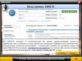 50 
 Основы библиотечно-библиографических знаний 
ИБК УрГЭУ 
Базы данных. ЭБСКО 
БД «EBSCO» включает 11 полнотекстовых баз данных, предоставляющих статьи из зарубежных газет и журналов, а также справочные материалы и рефераты естественнонаучной, экономической, социально-гуманитарной и технической тематики на английском языке. На сайте ИБК УрГЭУ выставлено руководство пользователя по поиску в БД. Доступ возможен с сайта ИБК УрГЭУ в сети вуза или через прокси-сервер УрГЭУ из дома. 
<< Назад 
Далее >> 
Базы данных. EBSCO  