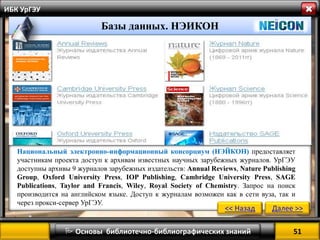 51 
 Основы библиотечно-библиографических знаний 
ИБК УрГЭУ 
Базы данных. ЭБСКО 
<< Назад 
Далее >> 
Базы данных. НЭИКОН 
Национальный электронно-информационный консорциум (НЭЙКОН) предоставляет участникам проекта доступ к архивам известных научных зарубежных журналов. УрГЭУ доступны архивы 9 журналов зарубежных издательств: Annual Reviews, Nature Publishing Group, Oxford University Press, IOP Publishing, Cambridge University Press, SAGE Publications, Taylor and Francis, Wiley, Royal Society of Chemistry. Запрос на поиск производится на английском языке. Доступ к журналам возможен как в сети вуза, так и через прокси-сервер УрГЭУ. 
 