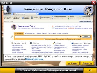 52 
 Основы библиотечно-библиографических знаний 
ИБК УрГЭУ 
В Зале электронной информации ИБК УрГЭУ с любого компьютера имеется доступ к правовой базе данных КонсультантПлюс . 
<< Назад 
Далее >> 
Базы данных. КонсультантПлюс 
 