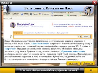 53 
 Основы библиотечно-библиографических знаний 
ИБК УрГЭУ 
Поиск официальных документов федерального и регионального значения возможен с помощью 3-х видов поиска. «Быстрый поиск» документа – это поиск по ключевому слову и названию документа из поисковой строки, вынесенной на первую страницу БД. В поиске по 
«Карточке» требуется заполнить поля: название документа, принявший орган, вид документа, дату, номер. При поиске документов с помощью «Правового навигатора» 
необходимо выбрать тему из словаря, затем - связанное с этой темой понятие. Все найденные документы можно перенести в Word и скопировать. Кроме того, в БД можно найти для бухгалтера справочную информацию, словарь терминов, бухгалтерскую прессу. 
<< Назад 
Далее >> 
Базы данных. КонсультантПлюс  