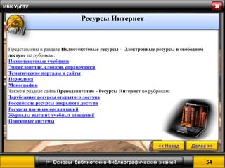 54 
 Основы библиотечно-библиографических знаний 
ИБК УрГЭУ 
Представлены в разделе Полнотекстовые ресурсы - Электронные ресурсы в свободном доступе по рубрикам: 
Полнотекстовые учебники 
Энциклопедии, словари, справочники 
Тематические порталы и сайты 
Периодика 
Монографии 
Также в разделе сайта Преподавателям - Ресурсы Интернет по рубрикам: 
Зарубежные ресурсы открытого доступа 
Российские ресурсы открытого доступа 
Ресурсы научных организаций 
Журналы высших учебных заведений 
Поисковые системы 
<< Назад 
Далее >> 
Ресурсы Интернет  