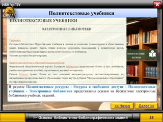 55 
 Основы библиотечно-библиографических знаний 
ИБК УрГЭУ 
Полнотекстовые учебники 
В разделе Полнотекстовые ресурсы - Ресурсы в свободном доступе - Полнотекстовые учебники - Электронные библиотеки представлены ссылки на бесплатные электронные библиотеки учебных изданий. 
<< Назад 
Далее >>  