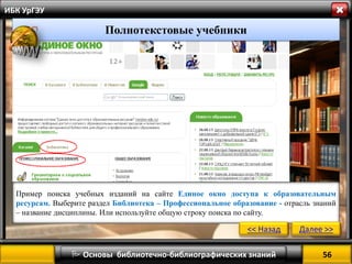 56 
 Основы библиотечно-библиографических знаний 
ИБК УрГЭУ 
Полнотекстовые учебники 
Пример поиска учебных изданий на сайте Единое окно доступа к образовательным ресурсам. Выберите раздел Библиотека – Профессиональное образование - отрасль знаний – название дисциплины. Или используйте общую строку поиска по сайту. 
<< Назад 
Далее >>  