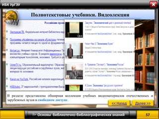 57 
 Основы библиотечно-библиографических знаний 
ИБК УрГЭУ 
Полнотекстовые учебники. Видеолекции 
В разделе представлена обширная коллекция учебных видеоматериалов отечественных и зарубежных вузов в свободном доступе. 
<< Назад 
Далее >>  