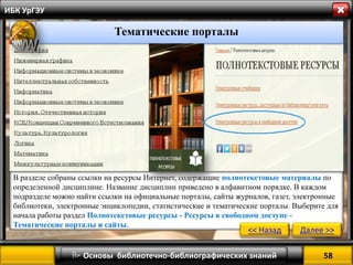58 
 Основы библиотечно-библиографических знаний 
ИБК УрГЭУ 
Тематические порталы 
В разделе собраны ссылки на ресурсы Интернет, содержащие полнотекстовые материалы по определенной дисциплине. Название дисциплин приведено в алфавитном порядке. В каждом подразделе можно найти ссылки на официальные порталы, сайты журналов, газет, электронные библиотеки, электронные энциклопедии, статистические и тематические порталы. Выберите для начала работы раздел Полнотекстовые ресурсы - Ресурсы в свободном доступе - Тематические порталы и сайты. 
<< Назад 
Далее >>  