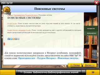 59 
 Основы библиотечно-библиографических знаний 
ИБК УрГЭУ 
Поисковые системы 
<< Назад 
Далее >> 
Для поиска полнотекстовых материалов в Интернет (учебников, монографий, статей из журналов) используйте ссылки, представленные на сайте ИБК УрГЭУ в меню слева: Преподавателям – Ресурсы Интернет - Поисковые системы.  