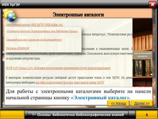 6 
 Основы библиотечно-библиографических знаний 
ИБК УрГЭУ 
Для работы с электронными каталогами выберите на панели начальной страницы кнопку «Электронный каталог». 
<< Назад 
Далее >>  