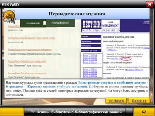 62 
 Основы библиотечно-библиографических знаний 
ИБК УрГЭУ 
Периодические издания 
Научные журналы вузов представлены в разделе Электронные ресурсы в свободном доступе - Периодика - Журналы высших учебных заведений. Выберите из списка название журнала, год, номер. Полные тексты статей некоторых журналов за текущий год могут быть доступны с опозданием. 
<< Назад 
Далее >>  