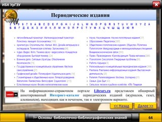 64 
 Основы библиотечно-библиографических знаний 
ИБК УрГЭУ 
На информационно-справочном портале Library.ru представлен обширный аннотированный Интернет-каталог периодических изданий (журналов, газет, альманахов), выходящих как в печатном, так и электронном варианте. 
<< Назад 
Далее >> 
Периодические издания  