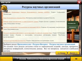 66 
 Основы библиотечно-библиографических знаний 
ИБК УрГЭУ 
Ресурсы научных организаций 
Выберите раздел Преподавателям - Ресурсы Интернет - Ресурсы научных организаций. 
По ссылкам этого раздела доступны статьи из периодических изданий, доклады, препринты, материалы конференций, статистические данные. Все эти материалы находятся в свободном доступе. 
<< Назад 
Далее >>  