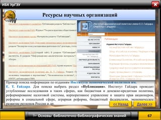 67 
 Основы библиотечно-библиографических знаний 
ИБК УрГЭУ 
Пример поиска информации по изданиям Института экономической политики им. 
Е. Т. Гайдара. Для поиска выбрать раздел «Публикации». Институт Гайдара проводит углубленные исследования в таких сферах, как бюджетная и денежно-кредитная политика, реформирование налоговой системы, корпоративное управление и защита прав акционеров, реформы в социальной сфере, аграрная реформа, бюджетный федерализм, экономическое развитие регионов России и др. 
<< Назад 
Далее >> 
Ресурсы научных организаций  