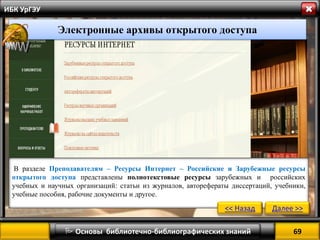 69 
 Основы библиотечно-библиографических знаний 
ИБК УрГЭУ 
В разделе Преподавателям – Ресурсы Интернет – Российские и Зарубежные ресурсы открытого доступа представлены полнотекстовые ресурсы зарубежных и российских учебных и научных организаций: статьи из журналов, авторефераты диссертаций, учебники, учебные пособия, рабочие документы и другое. 
Электронные архивы открытого доступа 
<< Назад 
Далее >>  