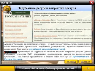 71 
 Основы библиотечно-библиографических знаний 
ИБК УрГЭУ 
Зарубежные ресурсы открытого доступа 
Архивы публикации на иностранных языках - это рабочие документы, статьи, главы из книг, сайты официальных организаций, зарубежных университетов, научно-исследовательских организаций. Язык текста - английский, немецкий, французский. 
Путеводитель по зарубежным научным ресурсам открытого доступа (проект Сибирского отделения РАН) представляет дополнительные ссылки на полнотекстовые публикации. Все ссылки представлены в разделе сайта ИБК УрГЭУ Преподавателям - Ресурсы Интернет. 
<< Назад 
Далее >>  