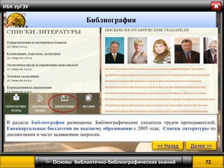 72 
 Основы библиотечно-библиографических знаний 
ИБК УрГЭУ 
Библиография 
В разделе Библиография размещены: Библиографические указатели трудов преподавателей; Ежеквартальные бюллетени по высшему образованию с 2005 года; Списки литературы по дисциплинам и часто задаваемым запросам. 
<< Назад 
Далее >>  