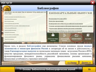 73 
 Основы библиотечно-библиографических знаний 
ИБК УрГЭУ 
Библиография 
Кроме того, в разделе Библиография еще размещены: Списки основных трудов видных экономистов и министров финансов России и литература об их жизни и деятельности; а также Ежеквартальные выпуски по нескольким значимым темам: вступление России в ВТО, качество продукции, конкурентоспособность российской экономики, основы организации и функционирования фондового рынка, управление финансовыми рисками компании, финансовая устойчивость страховых компаний. 
<< Назад 
Далее >>  