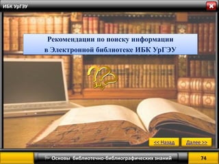 74 
 Основы библиотечно-библиографических знаний 
Далее >> 
<< Назад 
ИБК УрГЭУ 
Рекомендации по поиску информации 
в Электронной библиотеке ИБК УрГЭУ  