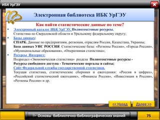 75 
 Основы библиотечно-библиографических знаний 
ИБК УрГЭУ 
Как найти статистические данные по теме? 
Электронный каталог ИБК УрГЭУ. Полнотекстовые ресурсы. Статистика по Свердловской области и Уральскому федеральному округу; 
Базы данных: СПАРК. Данные по предприятиям, регионам, отраслям России, Казахстана, Украины; База данных УИС РОССИЯ. Статистические базы: «Регионы России», «Города России», «Муниципальные образования», «Оперативная статистика»; 
Ресурсы Интернет: Подраздел «Экономическая статистика» раздела Полнотекстовые ресурсы - Ресурсы свободного доступа - Тематические порталы и сайты; Сайт Федеральной службы государственной статистики. Текущая статистика, статистические сборники и ежегодники: «Россия в цифрах», «Российский статистический ежегодник», «Финансы России», «Инвестиции в России», «Регионы России» и др. 
<< Назад 
Далее >> 
Электронная библиотека ИБК УрГЭУ  