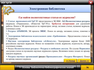 76 
 Основы библиотечно-библиографических знаний 
ИБК УрГЭУ Где найти полнотекстовые статьи из журналов? 
Статьи преподавателей УрГЭУ представлены в ЭК ИБК - БД Полнотекстовые ресурсы (журналы «Управленец», «Известия УрГЭУ»). Требуется авторизация для удаленной работы. Поиск в ЭК производится по параметрам: автор, заглавие статьи, название журнала, ключевые слова. 
Ресурсы АРБИКОН. ЭК проекта ЭПОС. Поиск по автору, заглавию статьи, тематике и т.д. 
Электронная библиотека издательского дома «Гребенников». Представлены статьи из 32 журналов. 
Научная электронная библиотека «eLibrary.ru». Электронные версии более 2600 российских научных журналов. Поиск по названиям статей, журналов, издательств, автору, ключевым словам. 
Раздел Полнотекстовые ресурсы - Ресурсы в свободном доступе. По ссылке Периодика доступны статьи из вузовских научных журналов страны. Возможен поиск только по архиву каждого журнала. 
Ресурсы научных организаций (раздел Преподавателям - Ресурсы Интернет). Поиск по архиву каждого журнала. 
<< Назад 
Далее >> 
Электронная библиотека  