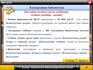 77 
 Основы библиотечно-библиографических знаний 
ИБК УрГЭУ 
Как найти полные тексты учебников, учебных пособий, лекций? 
Издания преподавателей УрГЭУ представлены в ЭК ИБК УрГЭУ – базе данных Полнотекстовые ресурсы. Требуется регистрация для удаленной работы через прокси- сервер вуза; 
Электронные учебники, входящие в ЭБС (электронные библиотечные системы) представлены в разделе Полнотекстовые ресурсы; 
Учебные издания других вузов представлены в разделе Полнотекстовые ресурсы - Ресурсы в свободном доступе - Полнотекстовые учебники. Ссылки на бесплатные электронные библиотеки Интернет; 
Видеолекции отечественных и зарубежных вузов представлены в разделе Полнотекстовые ресурсы - Ресурсы в свободном доступе - Полнотекстовые учебники – Видеолекции. 
<< Назад 
Далее >> 
Электронная библиотека  
