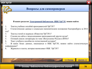 В каких разделах Электронной библиотеки ИБК УрГЭУ можно найти: 
1.Тексты учебных пособий преподавателей УрГЭУ? 
2.Статистические данные о социально-экономическом положении Екатеринбурга за 2012 год? 
3.Тексты статей из журнала «Известия УрГЭУ»? 
4.Ссылки на сайты с видеолекциями преподавателей других вузов? 
5.Готовый список литературы по теме «Вступление России в ВТО»? 
6.Текст учебного пособия по отечественной истории? 
7.В каких базах данных, имеющихся в ИБК УрГЭУ, можно найти статистическую информацию? 
8.Журналы и газеты, которые выписывает ИБК УрГЭУ? 
78 
 Основы библиотечно-библиографических знаний 
ИБК УрГЭУ 
Вопросы для самопроверки 
<< Назад 
Далее >>  