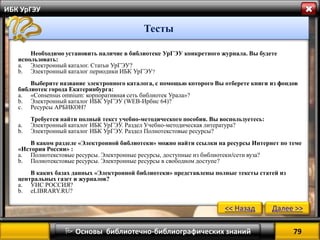 79 
 Основы библиотечно-библиографических знаний 
ИБК УрГЭУ 
Тесты 
Необходимо установить наличие в библиотеке УрГЭУ конкретного журнала. Вы будете использовать: 
a.Электронный каталог. Статьи УрГЭУ? 
b.Электронный каталог периодики ИБК УрГЭУ? Выберите название электронного каталога, с помощью которого Вы отберете книги из фондов библиотек города Екатеринбурга: 
a.«Consensus omnium: корпоративная сеть библиотек Урала»? 
b.Электронный каталог ИБК УрГЭУ (WEB-Ирбис 64)? 
c.Ресурсы АРБИКОН? Требуется найти полный текст учебно-методического пособия. Вы воспользуетесь: 
a.Электронный каталог ИБК УрГЭУ. Раздел Учебно-методическая литература? 
b.Электронный каталог ИБК УрГЭУ. Раздел Полнотекстовые ресурсы? В каком разделе «Электронной библиотеки» можно найти ссылки на ресурсы Интернет по теме «История России» : 
a.Полнотекстовые ресурсы. Электронные ресурсы, доступные из библиотеки/сети вуза? 
b.Полнотекстовые ресурсы. Электронные ресурсы в свободном доступе? В каких базах данных «Электронной библиотеки» представлены полные тексты статей из центральных газет и журналов? 
a.УИС РОССИЯ? 
b.eLIBRARY.RU? 
<< Назад 
Далее >>  
