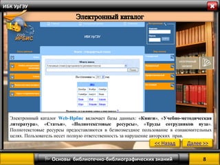 8 
 Основы библиотечно-библиографических знаний 
ИБК УрГЭУ 
Электронный каталог Web-Ирбис включает базы данных: «Книги», «Учебно-методическая литература», «Статьи», «Полнотекстовые ресурсы», «Труды сотрудников вуза». Полнотекстовые ресурсы предоставляются в безвозмездное пользование в ознакомительных целях. Пользователь несет полную ответственность за нарушение авторских прав. 
<< Назад 
Далее >>  
