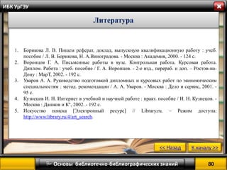 80 
 Основы библиотечно-библиографических знаний 
ИБК УрГЭУ 
Литература 
1.Борикова Л. В. Пишем реферат, доклад, выпускную квалификационную работу : учеб. пособие / Л. В. Борикова, Н. А.Виноградова. - Москва : Академия, 2000. - 124 с. 
2.Воронцов Г. А. Письменные работы в вузе. Контрольная работа. Курсовая работа. Диплом. Работа : учеб. пособие / Г. А. Воронцов. - 2-е изд., перераб. и доп. – Ростов-на- Дону : МарТ, 2002. - 192 с. 
3.Уваров А. А. Руководство подготовкой дипломных и курсовых работ по экономическим специальностям : метод. рекомендации / А. А. Уваров. - Москва : Дело и сервис, 2001. - 95 с. 
4.Кузнецов И. Н. Интернет в учебной и научной работе : практ. пособие / И. Н. Кузнецов. - Москва : Дашков и К°, 2002. - 192 с. 
5.Искусство поиска [Электронный ресурс] // Library.ru. – Режим доступа: http://www.library.ru/4/art_search. 
<< Назад 
К началу >> 
